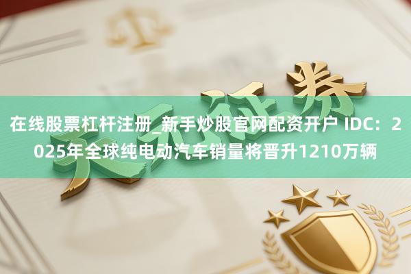 在线股票杠杆注册_新手炒股官网配资开户 IDC：2025年全球纯电动汽车销量将晋升1210万辆