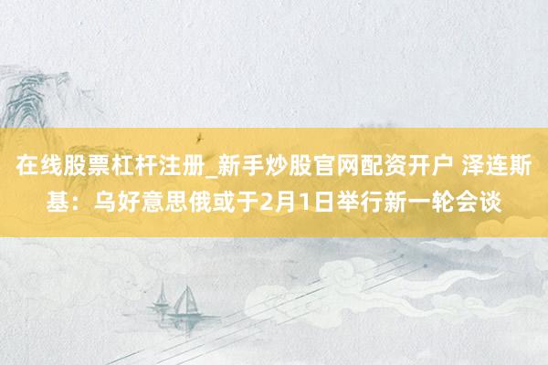 在线股票杠杆注册_新手炒股官网配资开户 泽连斯基：乌好意思俄或于2月1日举行新一轮会谈