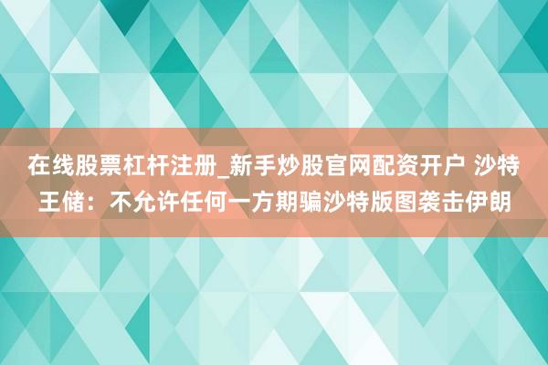 在线股票杠杆注册_新手炒股官网配资开户 沙特王储：不允许任何一方期骗沙特版图袭击伊朗