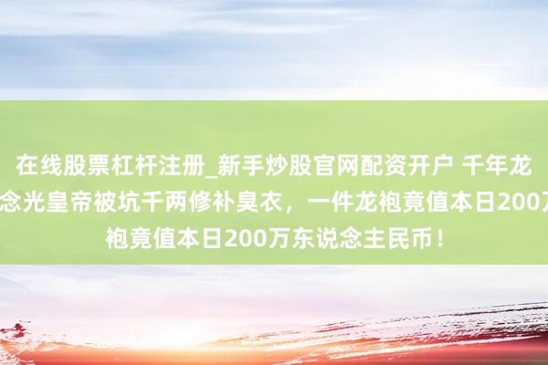 在线股票杠杆注册_新手炒股官网配资开户 千年龙袍不洗之谜，说念光皇帝被坑千两修补臭衣，一件龙袍竟值本日200万东说念主民币！