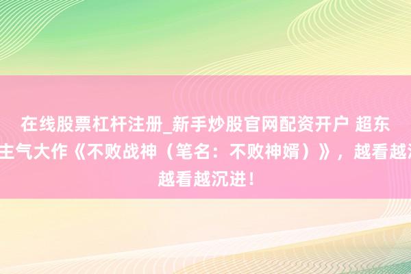 在线股票杠杆注册_新手炒股官网配资开户 超东说念主气大作《不败战神（笔名：不败神婿）》，越看越沉进！