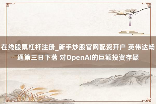 在线股票杠杆注册_新手炒股官网配资开户 英伟达畅通第三日下落 对OpenAI的巨额投资存疑