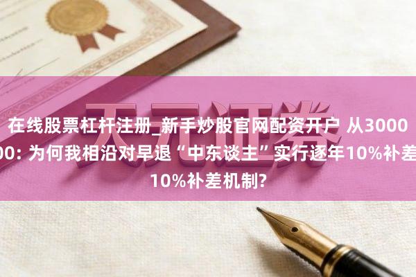 在线股票杠杆注册_新手炒股官网配资开户 从3000到1000: 为何我相沿对早退“中东谈主”实行逐年10%补差机制?