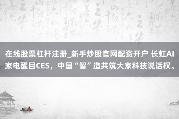 在线股票杠杆注册_新手炒股官网配资开户 长虹AI家电醒目CES，中国“智”造共筑大家科技说话权。