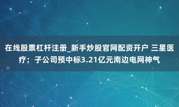 在线股票杠杆注册_新手炒股官网配资开户 三星医疗：子公司预中标3.21亿元南边电网神气