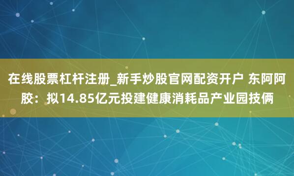 在线股票杠杆注册_新手炒股官网配资开户 东阿阿胶：拟14.85亿元投建健康消耗品产业园技俩